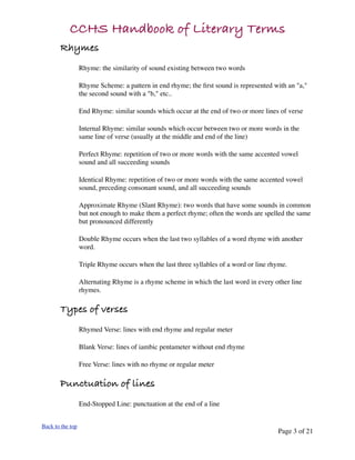 CCHS Handbook of Literary Terms
       Rhymes
                  Rhyme: the similarity of sound existing between two words

                  Rhyme Scheme: a pattern in end rhyme; the ﬁrst sound is represented with an "a,"
                  the second sound with a "b," etc..

                  End Rhyme: similar sounds which occur at the end of two or more lines of verse

                  Internal Rhyme: similar sounds which occur between two or more words in the
                  same line of verse (usually at the middle and end of the line)

                  Perfect Rhyme: repetition of two or more words with the same accented vowel
                  sound and all succeeding sounds

                  Identical Rhyme: repetition of two or more words with the same accented vowel
                  sound, preceding consonant sound, and all succeeding sounds

                  Approximate Rhyme (Slant Rhyme): two words that have some sounds in common
                  but not enough to make them a perfect rhyme; often the words are spelled the same
                  but pronounced differently

                  Double Rhyme occurs when the last two syllables of a word rhyme with another
                  word.

                  Triple Rhyme occurs when the last three syllables of a word or line rhyme.

                  Alternating Rhyme is a rhyme scheme in which the last word in every other line
                  rhymes.

       Types of verses
                  Rhymed Verse: lines with end rhyme and regular meter

                  Blank Verse: lines of iambic pentameter without end rhyme

                  Free Verse: lines with no rhyme or regular meter

       Punctuation of lines
                  End-Stopped Line: punctuation at the end of a line


Back to the top
                                                                                        Page 3 of 21
 