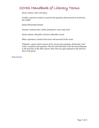 CCHS Handbook of Literary Terms
                  rhyme scheme: abab cdcd eff gg

                  Usually a question or theme is posed in the quatrains and answered or resolved in
                  the couplet.

                  Italian (Petrarchan) Sonnet:

                  structure: fourteen lines, iambic pentameter, octave and sestet

                  rhyme scheme: abbaabba cdcdcd or abbaabba cdecde

                  Often a question is raised in the octave and answered in the sestet.

                  Villanelle: a poem which consists of ﬁve tercets and a quatrain, all rhyming "aba"
                  (with a variation in the quatrain). The ﬁrst and third lines of the ﬁrst tercet alternate
                  as the ﬁrst lines of the other stanzas; these lines are again repeated as the ﬁnal two
                  lines of the poem.


Back to the top




                                                                                              Page 7 of 21
 