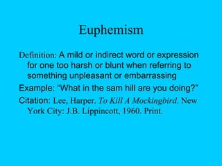 Euphemism Definition:  A mild or indirect word or expression for one too harsh or blunt when referring to something unpleasant or embarrassing Example: “What in the sam hill are you doing?” Citation:  Lee, Harper.  To Kill A Mockingbird . New York City: J.B. Lippincott, 1960. Print. 