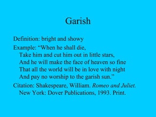 Garish Definition: bright and showy Example: “When he shall die,  Take him and cut him out in little stars,  And he will make the face of heaven so fine  That all the world will be in love with night  And pay no worship to the garish sun.”  Citation: Shakespeare, William.  Romeo and Juliet.  New York: Dover Publications, 1993. Print. 