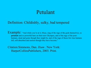 Petulant Definition: Childishly, sulky, bad tempered Example:  “And while you’re at it, Muse, sing of the rage of the gods themselves, so  petulant  and so powerful here on their new Olympos, and of the rage of the post-humans, dead and gone though they might be, and of the rage of those few true humans left, self-absorbed and useless though they have become.” Citation: Simmons, Dan.  Ilium  . New York: HarperCollinsPublishers, 2003. Print. 