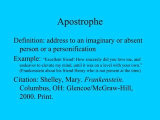 Apostrophe Definition: address to an imaginary or absent person or a personification Example:  “Excellent friend! How sincerely did you love me, and endeavor to elevate my mind, until it was on a level with your own.” (Frankenstein about his friend Henry who is not present at the time) Citation:  Shelley, Mary.  Frankenstein . Columbus, OH: Glencoe/McGraw-Hill, 2000. Print. 