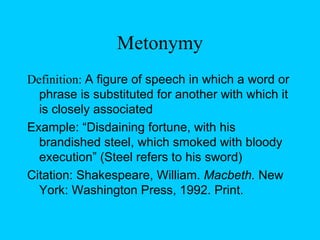 Metonymy Definition:  A figure of speech in which a word or phrase is substituted for another with which it is closely associated Example: “Disdaining fortune, with his brandished steel, which smoked with bloody execution” (Steel refers to his sword) Citation: Shakespeare, William.  Macbeth.  New York: Washington Press, 1992. Print. 