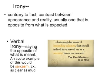 Irony--
• Verbal
Irony—saying
the opposite of
what is meant.
An acute example
of this would
be sarcasm. Ex.:
as clear as mud
• contrary to fact; contrast between
appearance and reality, usually one that is
opposite from what is expected
 