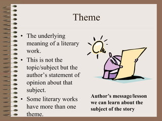 Theme
• The underlying
meaning of a literary
work.
• This is not the
topic/subject but the
author’s statement of
opinion about that
subject.
• Some literary works
have more than one
theme.
Author’s message/lesson
we can learn about the
subject of the story
 