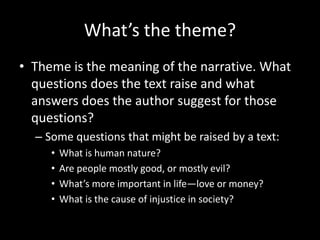 What’s the theme?
• Theme is the meaning of the narrative. What
questions does the text raise and what
answers does the author suggest for those
questions?
– Some questions that might be raised by a text:
• What is human nature?
• Are people mostly good, or mostly evil?
• What’s more important in life—love or money?
• What is the cause of injustice in society?
 