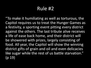 Rule #2
“To make it humiliating as well as torturous, the
Capitol requires us to treat the Hunger Games as
a festivity, a sporting event pitting every district
against the others. The last tribute alive receives
a life of ease back home, and their district will
be showered with prizes, largely consisting of
food. All year, the Capitol will show the winning
district gifts of grain and oil and even delicacies
like sugar while the rest of us battle starvation.”
(p 19)
 