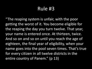 Rule #3
“The reaping system is unfair, with the poor
getting the worst of it. You become eligible for
the reaping the day you turn twelve. That year,
your name is entered once. At thirteen, twice.
And so on and so on until you reach the age of
eighteen, the final year of eligibility, when your
name goes into the pool seven times. That’s true
for every citizen in all twelve districts in the
entire country of Panem.” (p 13)
 