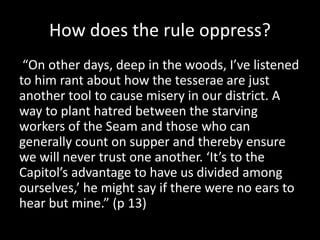 How does the rule oppress?
“On other days, deep in the woods, I’ve listened
to him rant about how the tesserae are just
another tool to cause misery in our district. A
way to plant hatred between the starving
workers of the Seam and those who can
generally count on supper and thereby ensure
we will never trust one another. ‘It’s to the
Capitol’s advantage to have us divided among
ourselves,’ he might say if there were no ears to
hear but mine.” (p 13)
 