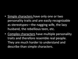 • Simple characters have only one or two
personality traits and are easily recognizable
as stereotypes—the nagging wife, the lazy
husband, the rebellious teen, etc.
• Complex characters have multiple personality
traits and therefore resemble real people.
They are much harder to understand and
describe than simple characters.
 