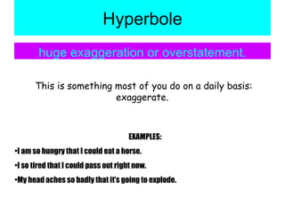 Hyperbole huge exaggeration or overstatement. This is something most of you do on a daily basis: exaggerate.  EXAMPLES: I am so hungry that I could eat a horse. I so tired that I could pass out right now. My head aches so badly that it’s going to explode. 
