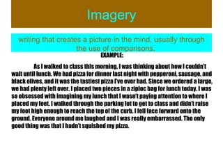 Imagery writing that creates a picture in the mind, usually through the use of comparisons. EXAMPLE: As I walked to class this morning, I was thinking about how I couldn’t wait until lunch. We had pizza for dinner last night with pepperoni, sausage, and black olives, and it was the tastiest pizza I’ve ever had. Since we ordered a large, we had plenty left over. I placed two pieces in a ziploc bag for lunch today. I was so obsessed with imagining my lunch that I wasn’t paying attention to where I placed my feet. I walked through the parking lot to get to class and didn’t raise my foot high enough to reach the top of the curb. I fell face forward onto the ground. Everyone around me laughed and I was really embarrassed. The only good thing was that I hadn’t squished my pizza.  