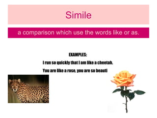 Simile a comparison which use the words like or as. EXAMPLES: I run so quickly that I am like a cheetah. You are like a rose, you are so beautiful. 