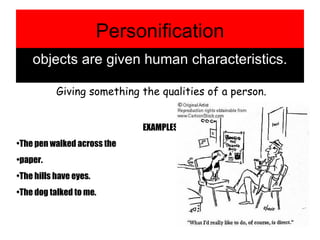 Personification objects are given human characteristics. Giving something the qualities of a person. EXAMPLES: The pen walked across the  paper. The hills have eyes. The dog talked to me. 