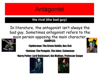 Antagonist the rival (the bad guy) In literature, the antagonist isn’t always the bad guy. Sometimes antagonist refers to the main person opposing the main character. EXAMPLES: Spiderman: The Green Goblin, Doc Ock Batman: The Penguin, The Joker, Catwoman Harry Potter: Lord Voldemort, the Malfoys, Professor Snape 