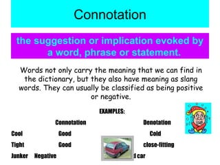 Connotation the suggestion or implication evoked by a word, phrase or statement. Words not only carry the meaning that we can find in the dictionary, but they also have meaning as slang words. They can usually be classified as being positive or negative. EXAMPLES: Connotation Denotation Cool   Good     Cold Tight   Good close-fitting Junker  Negative    a bad car 