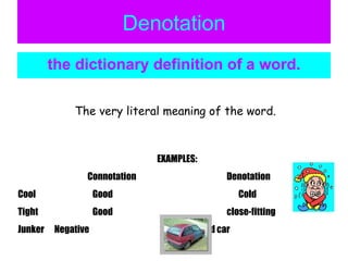 Denotation the dictionary definition of a word. The very literal meaning of the word. EXAMPLES: Connotation Denotation Cool   Good     Cold Tight   Good close-fitting Junker  Negative    a bad car 