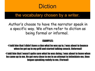 Diction the vocabulary chosen by a writer. Author’s choose to have the narrator speak in a specific way. We often refer to diction as being formal or informal.  EXAMPLES: I told him that I didn’t have a clue what he was up to. I was about to bounce when he got up in my grill and started talking smack. (Informal) I told him that I wasn’t quite sure what he was doing. I was about to leave when he came up to me. He got very close to me in an attempt to intimidate me, then began speaking rudely to me. (Formal) 