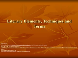 Literary Elements, Techniques and
Terms
Resources:
Definitions provided by Elements of Literature, Second Course. Holt, Rhinehart & Winston, 2003.
http://74.125.45.132/search?q=cache:i-
nu3idRPhIJ:teacherweb.com/NY/Ketcham/MrsBaisley/LiteraryDeviceReview.ppt+%22literary+techniques%22+filetype:ppt&hl=en&ct=clnk&cd=1&gl=us&client=f
irefox-a
http://wwworangeusd.k12.ca.us
www.plattscsd.org/library/library/.../LiteraryDeviceReview.ppt
 