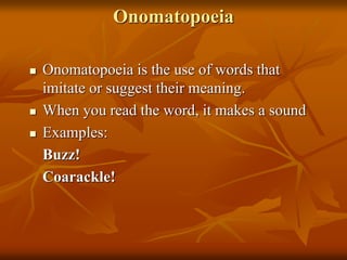 Onomatopoeia
 Onomatopoeia is the use of words that
imitate or suggest their meaning.
 When you read the word, it makes a sound
 Examples:
Buzz!
Coarackle!
 