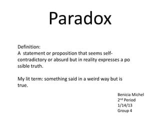 Paradox
Definition:
A statement or proposition that seems self-
contradictory or absurd but in reality expresses a po
ssible truth.

My lit term: something said in a weird way but is
true.
                                               Benicia Michel
                                               2nd Period
                                               1/14/13
                                               Group 4
 