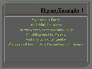 My name is Parry,
              Ya’ll think I’m scary,
     I’m very, very, very extraordinary,
          I’m sitting next to Meeky,
          And she acting all geeky,
My eyes all low in class I’m getting a lil sleepy.
 