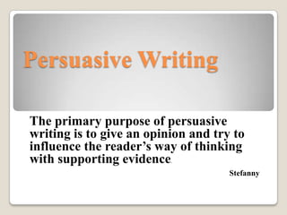 Persuasive Writing

The primary purpose of persuasive
writing is to give an opinion and try to
influence the reader’s way of thinking
with supporting evidence  .


                                     Stefanny
 