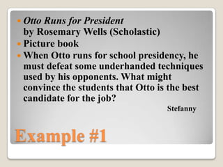 Otto Runs for President
  by Rosemary Wells (Scholastic)
 Picture book
 When Otto runs for school presidency, he
  must defeat some underhanded techniques
  used by his opponents. What might
  convince the students that Otto is the best
  candidate for the job?
                                    Stefanny


Example #1
 