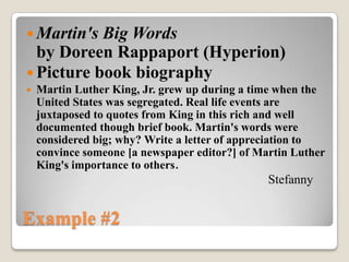  Martin's Big Words
  by Doreen Rappaport (Hyperion)
 Picture book biography
   Martin Luther King, Jr. grew up during a time when the
    United States was segregated. Real life events are
    juxtaposed to quotes from King in this rich and well
    documented though brief book. Martin's words were
    considered big; why? Write a letter of appreciation to
    convince someone [a newspaper editor?] of Martin Luther
    King's importance to others.
                                                Stefanny


Example #2
 