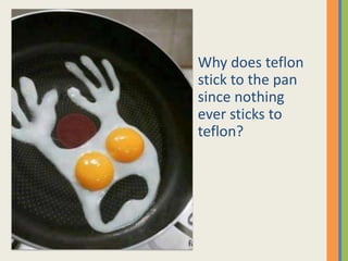 Why does teflon
stick to the pan
since nothing
ever sticks to
teflon?
 