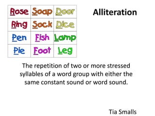 Alliteration




 The repetition of two or more stressed
syllables of a word group with either the
  same constant sound or word sound.



                                Tia Smalls
 