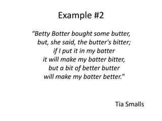 Example #2
“Betty Botter bought some butter,
  but, she said, the butter's bitter;
        if I put it in my batter
   it will make my batter bitter,
      but a bit of better butter
    will make my batter better.”


                               Tia Smalls
 
