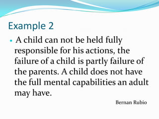 Example 2
    A child can not be held fully
    responsible for his actions, the
    failure of a child is partly failure of
    the parents. A child does not have
    the full mental capabilities an adult
    may have.
                                 Bernan Rubio
 