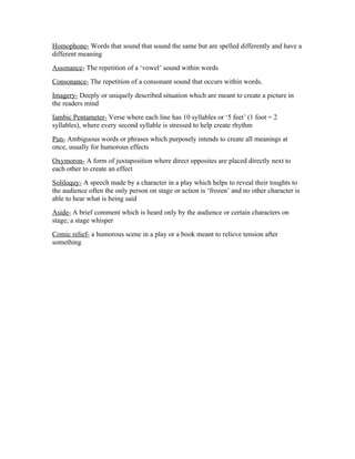 Homophone- Words that sound that sound the same but are spelled differently and have a
different meaning
Assonance- The repetition of a ‘vowel’ sound within words
Consonance- The repetition of a consonant sound that occurs within words.
Imagery- Deeply or uniquely described situation which are meant to create a picture in
the readers mind
Iambic Pentameter- Verse where each line has 10 syllables or ‘5 feet’ (1 foot = 2
syllables), where every second syllable is stressed to help create rhythm
Pun- Ambiguous words or phrases which purposely intends to create all meanings at
once, usually for humorous effects
Oxymoron- A form of juxtaposition where direct opposites are placed directly next to
each other to create an effect
Soliloquy- A speech made by a character in a play which helps to reveal their toughts to
the audience often the only person on stage or action is ‘frozen’ and no other character is
able to hear what is being said
Aside- A brief comment which is heard only by the audience or certain characters on
stage; a stage whisper
Comic relief- a humorous scene in a play or a book meant to relieve tension after
something
 