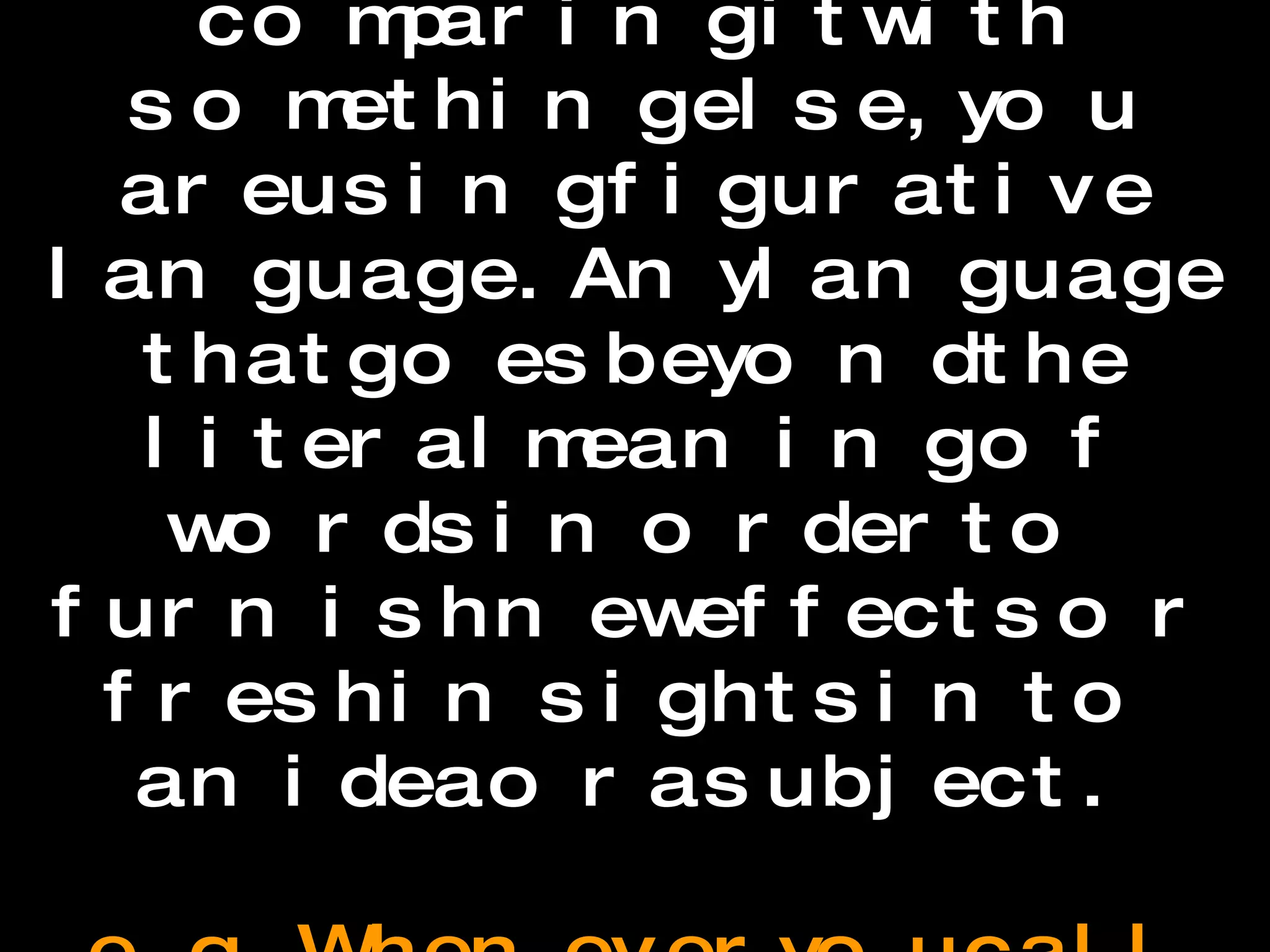 Figurative Language Whenever you describe something by comparing it with something else, you are using figurative language. Any language that goes beyond the literal meaning of words in order to furnish new effects or fresh insights into an idea or a subject.    e.g. Whenever you call something “cool,” you’re not talking about its temperature but referring to some other quality it possesses.  