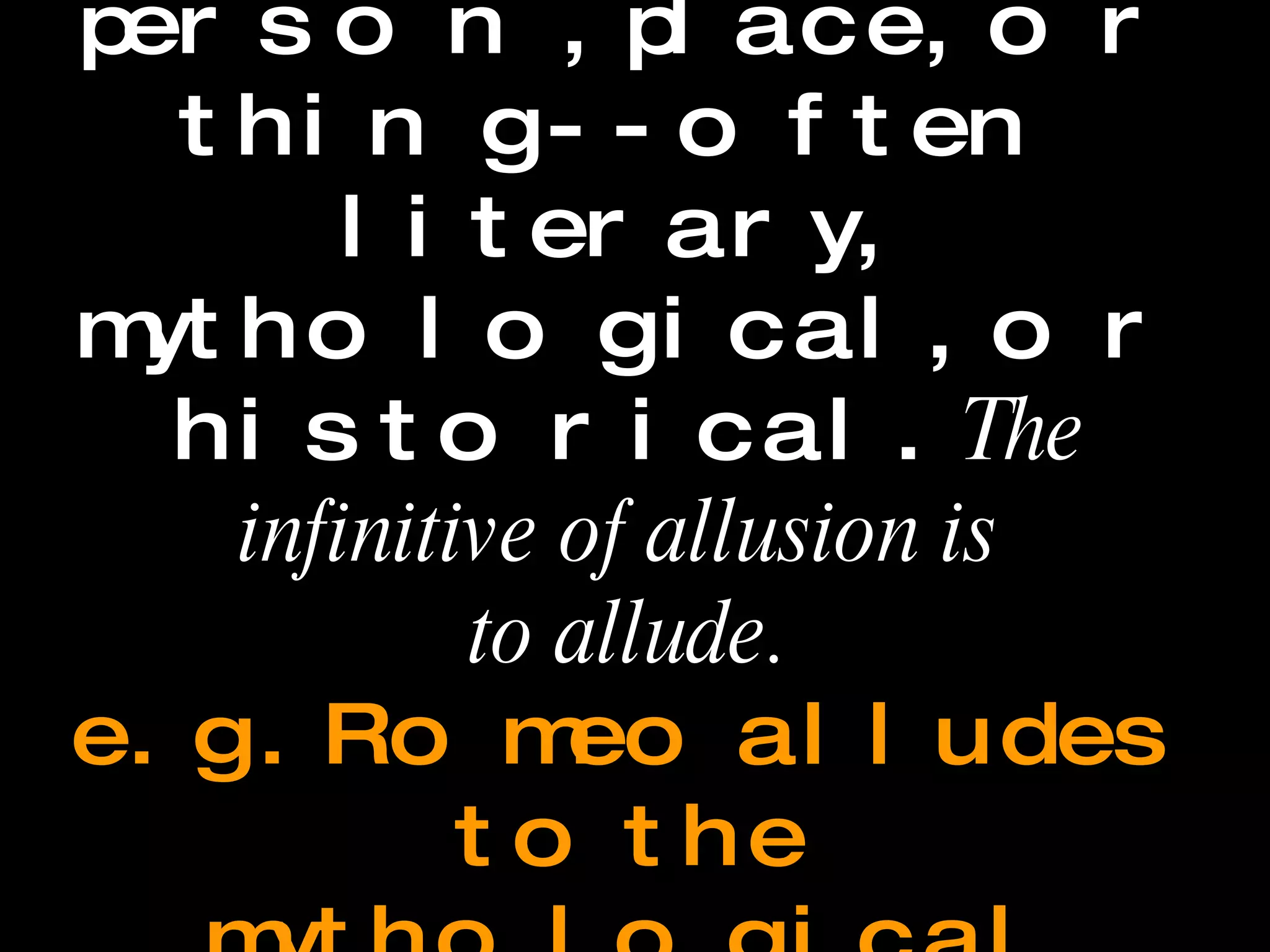 Allusion A reference to a person, place, or thing--often literary, mythological, or historical.  The infinitive of allusion is  to allude.   e.g.  Romeo alludes to the mythological figure Diana in the balcony scene. 