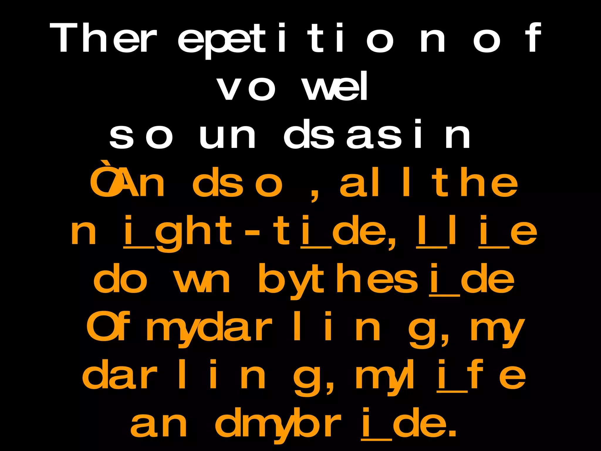 Assonance The repetition of vowel  sounds as in  “And so, all the n i ght-t i de,  I  l i e down by the s i de Of my darling, my darling, my l i fe and my br i de.  --Edgar Allan Poe,  Annabel Lee 