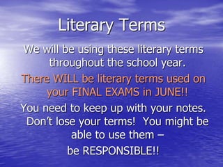 Literary Terms
We will be using these literary terms
throughout the school year.
There WILL be literary terms used on
your FINAL EXAMS in JUNE!!
You need to keep up with your notes.
Don’t lose your terms! You might be
able to use them –
be RESPONSIBLE!!
 