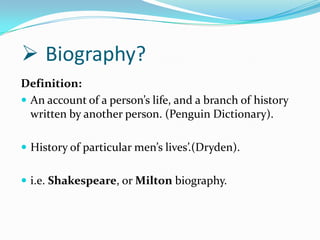  Biography?
Definition:
 An account of a person’s life, and a branch of history
  written by another person. (Penguin Dictionary).

 History of particular men’s lives’.(Dryden).


 i.e. Shakespeare, or Milton biography.
 