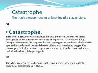 Catastrophe:
     The tragic denouement, or unknotting of a play or story.

OR


• Catastrophe :
The scene in a tragedy which includes the death or moral destruction of the
protagonist. In the catastrophe at the end of Sophocles‘ "Oedipus the King,"
Oedipus, discovering the tragic truth about his origin and his deeds, plucks out his
eyes and is condemned to spend the rest of his days a wandering beggar. The
catastrophe in Shakespearean tragedy occurs in Act 5 of each drama, and always
includes the death of the protagonist.

OR

The Moor’s murder of Desdemona and his own suicide is the most suitable
example of catastrophe in “Othello”
 