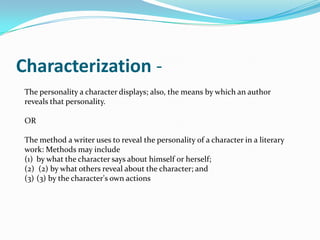 Characterization -
 The personality a character displays; also, the means by which an author
 reveals that personality.

 OR

 The method a writer uses to reveal the personality of a character in a literary
 work: Methods may include
 (1) by what the character says about himself or herself;
 (2) (2) by what others reveal about the character; and
 (3) (3) by the character's own actions
 