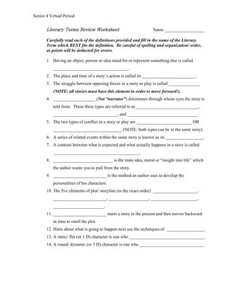 Senior 4 Virtual Period
Literary Terms Review Worksheet Name __________________
Carefully read each of the definitions provided and fill in the name of the Literary
Term which BEST fits the definition. Be careful of spelling and organization/ order,
as points will be deducted for errors.
1. Having an object, person or idea stand for or represent something else is called
__________________________________.
2. The place and time of a story’s action is called its ________________________.
3. The struggle between opposing forces in a story or play is called ______________
(NOTE: all stories must have this element in order to move forward!).
4. ___________________ (Not “narrator”) determines through whose eyes the story is
told from. These three types are referred to as ____________________________,
_____________________________, and ________________________________.
5. The two types of conflict in a story or play are _________________________ OR
_______________________________ (NOTE: both types can be in the same story).
6. A series of related events within the same story is known as its _________________.
7. A contrast between what is expected and what actually happens in a story is called
_______________________________________.
8. ___________________________ is the main idea, moral or “insight into life” which
the author wants you to pull from the story.
9. ________________________ is the method an author uses to develop the
personalities of his characters.
10. The five elements of plot/ storyline (in the exact order): ____________________,
________________________, __________________, _____________________,
_______________________.
11. ________________________ starts a story in the present and then moves backward
in time to retell the plot.
12. Hints about what is going to happen next use the techniques of _________________.
13. A static/ flat (or 1 D) character is one who __________________________________.
14. A round/ dynamic (or 3 D) character is one who _____________________________.
 