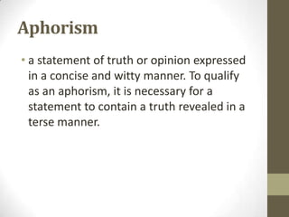 Aphorism
• a statement of truth or opinion expressed
in a concise and witty manner. To qualify
as an aphorism, it is necessary for a
statement to contain a truth revealed in a
terse manner.

 