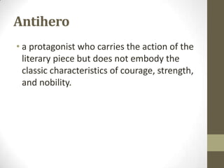 Antihero
• a protagonist who carries the action of the
literary piece but does not embody the
classic characteristics of courage, strength,
and nobility.

 