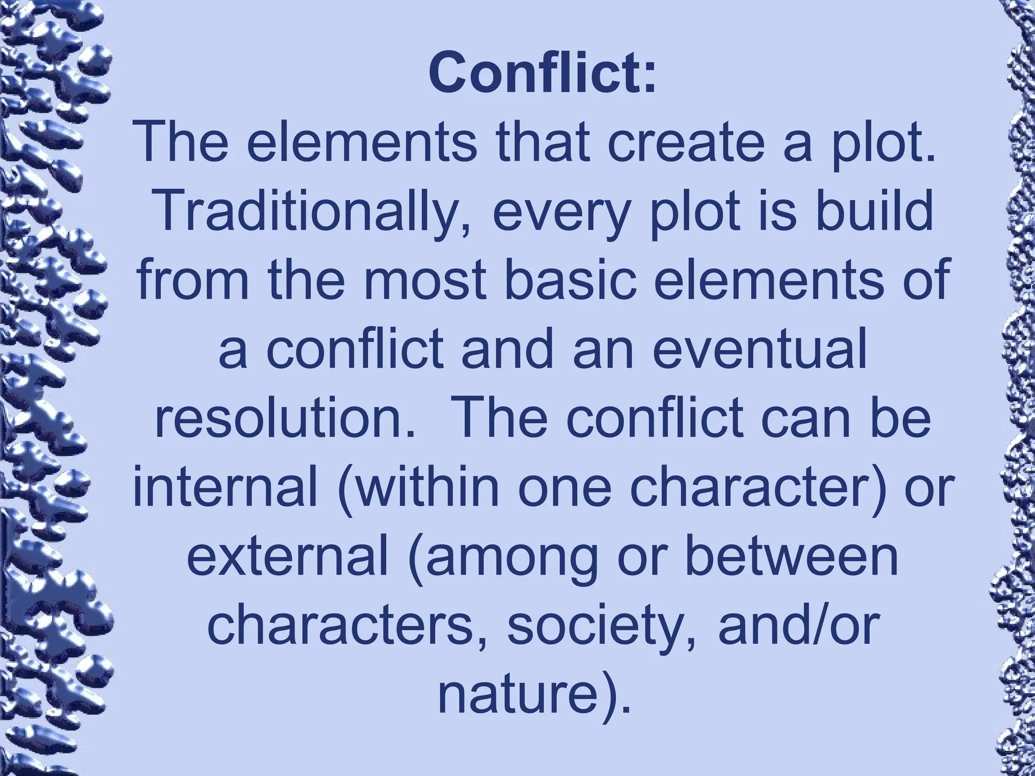Conflict:
The elements that create a plot.
Traditionally, every plot is build
from the most basic elements of
a conflict and an eventual
resolution. The conflict can be
internal (within one character) or
external (among or between
characters, society, and/or
nature).
 