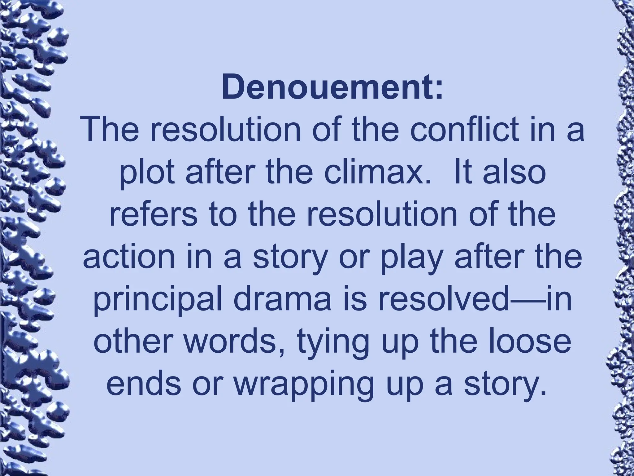 Denouement:
The resolution of the conflict in a
plot after the climax. It also
refers to the resolution of the
action in a story or play after the
principal drama is resolved—in
other words, tying up the loose
ends or wrapping up a story.
 