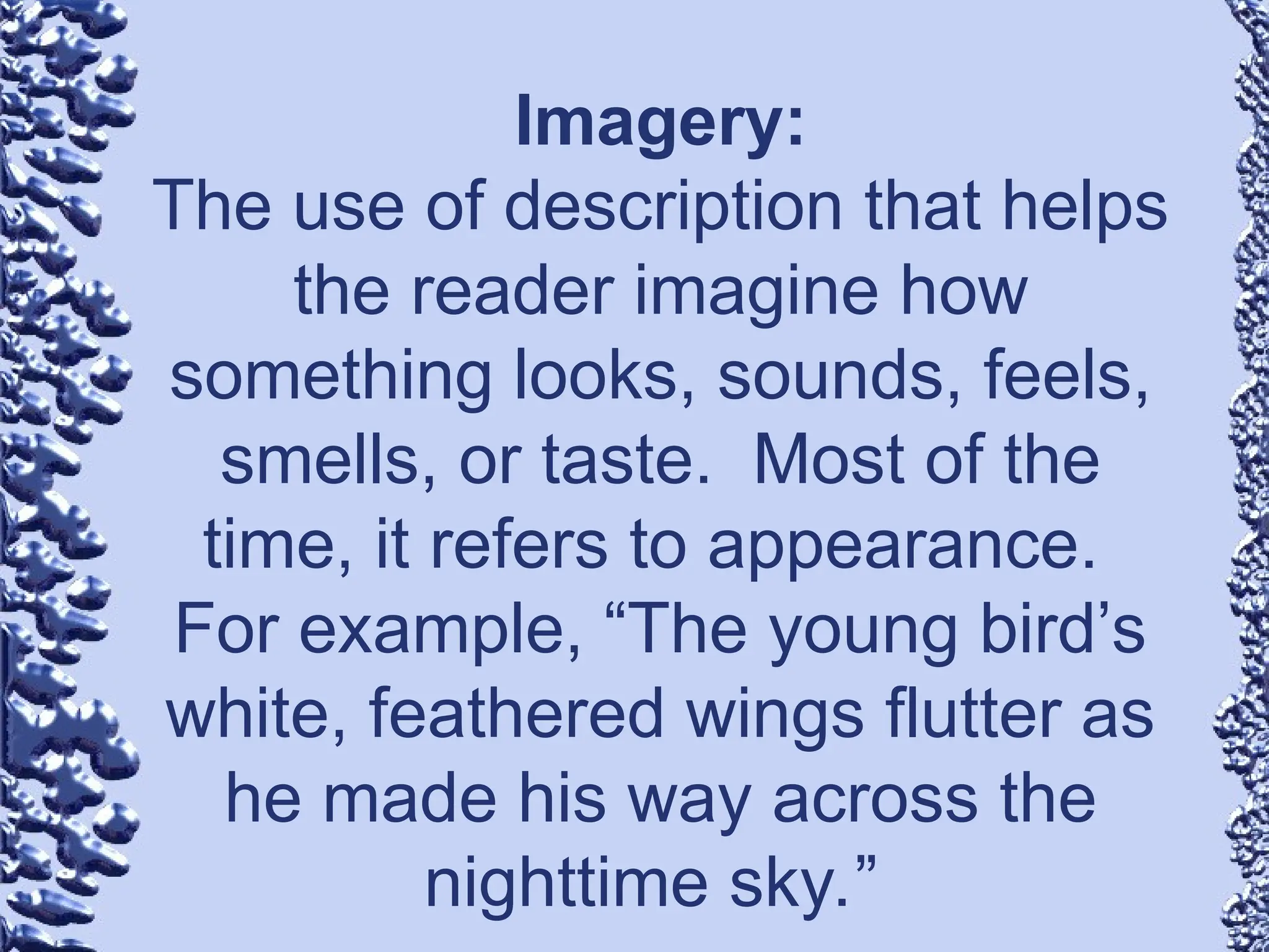 Imagery:
The use of description that helps
the reader imagine how
something looks, sounds, feels,
smells, or taste. Most of the
time, it refers to appearance.
For example, “The young bird’s
white, feathered wings flutter as
he made his way across the
nighttime sky.”
 