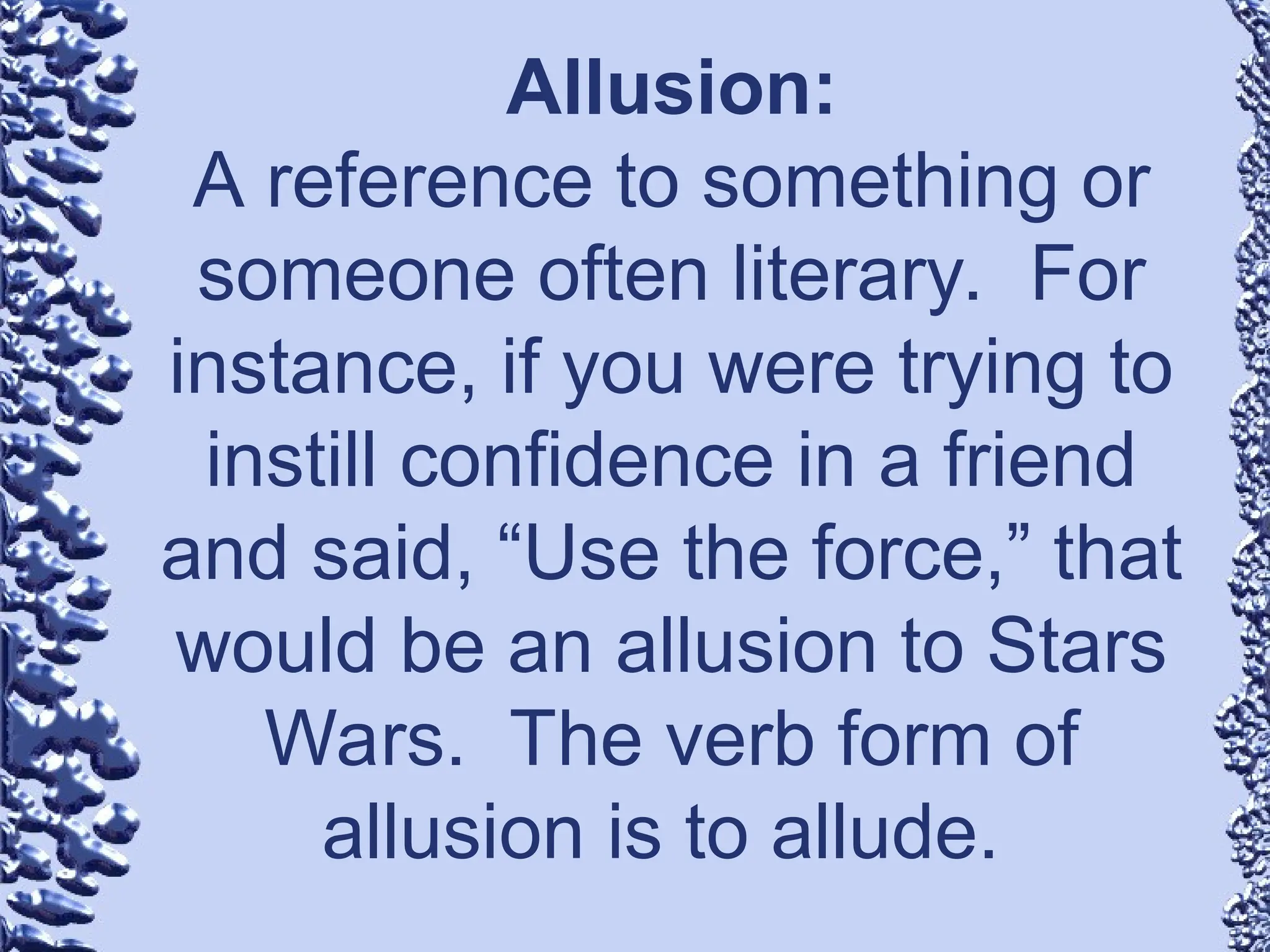 Allusion:
A reference to something or
someone often literary. For
instance, if you were trying to
instill confidence in a friend
and said, “Use the force,” that
would be an allusion to Stars
Wars. The verb form of
allusion is to allude.
 