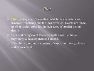 





Plot is a sequence of events in which the characters are
involved, the theme and the idea revealed. Events are made
up of episodes, episodes, in their turn, of smaller action
details.
Each and every event that represents a conflict has a
beginning, a development and an end.
The plot, accordingly, consists of exposition, story, climax
and denouement.

 