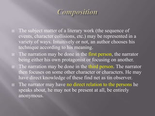 







The subject matter of a literary work (the sequence of
events, character collisions, etc.) may be represented in a
variety of ways. Intuitively or not, an author chooses his
technique according to his meaning.
The narration may be done in the first person, the narrator
being either his own protagonist or focusing on another.
The narration may be done in the third person. The narrator
then focuses on some other character or characters. He may
have direct knowledge of these find net as tin observer.
The narrator may have no direct relation to the persons he
speaks about, he may not be present at all, be entirely
anonymous.

 